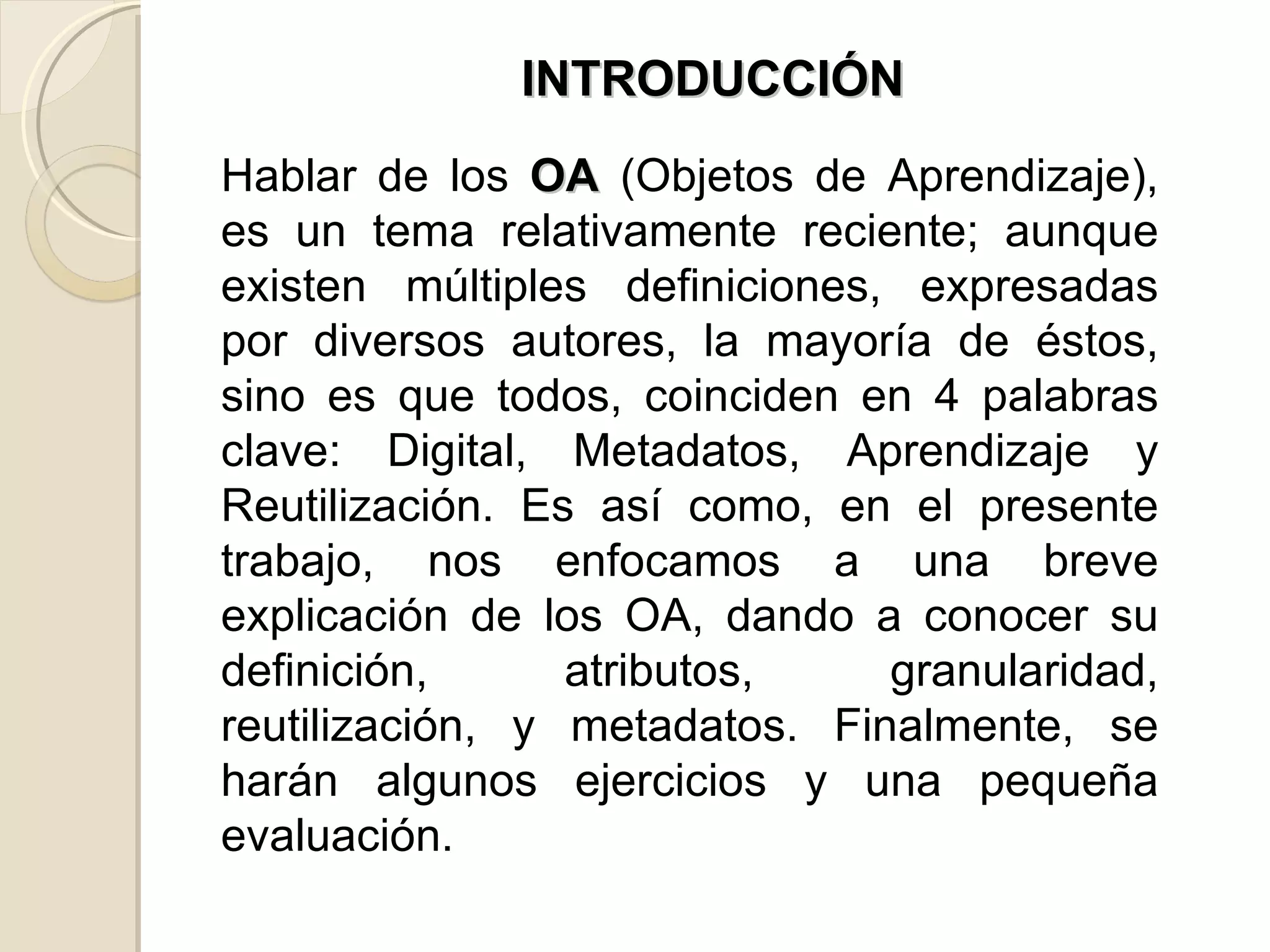 Hablar de los  OA  (Objetos de Aprendizaje), es un tema relativamente reciente; aunque existen múltiples definiciones, expresadas por diversos autores, la mayoría de éstos, sino es que todos, coinciden en 4 palabras clave: Digital, Metadatos, Aprendizaje y Reutilización. Es así como, en el presente trabajo, nos enfocamos a una breve explicación de los OA, dando a conocer su definición, atributos, granularidad, reutilización, y metadatos. Finalmente, se harán algunos ejercicios y una pequeña evaluación.  INTRODUCCIÓN 