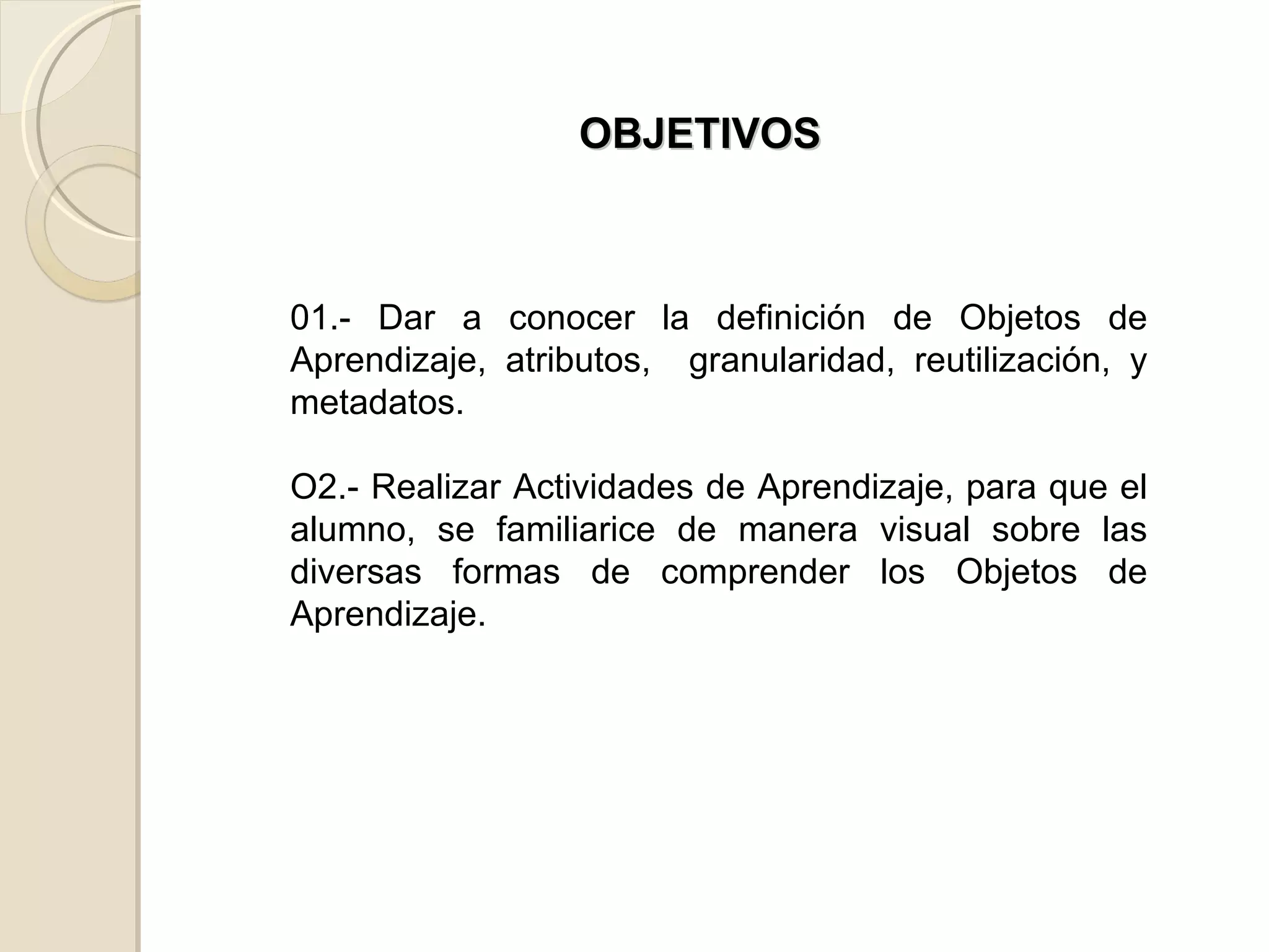 OBJETIVOS 01.- Dar a conocer la definición de Objetos de Aprendizaje, atributos,  granularidad, reutilización, y metadatos.  O2.- Realizar Actividades de Aprendizaje, para que el alumno, se familiarice de manera visual sobre las diversas formas de comprender los Objetos de Aprendizaje. 
