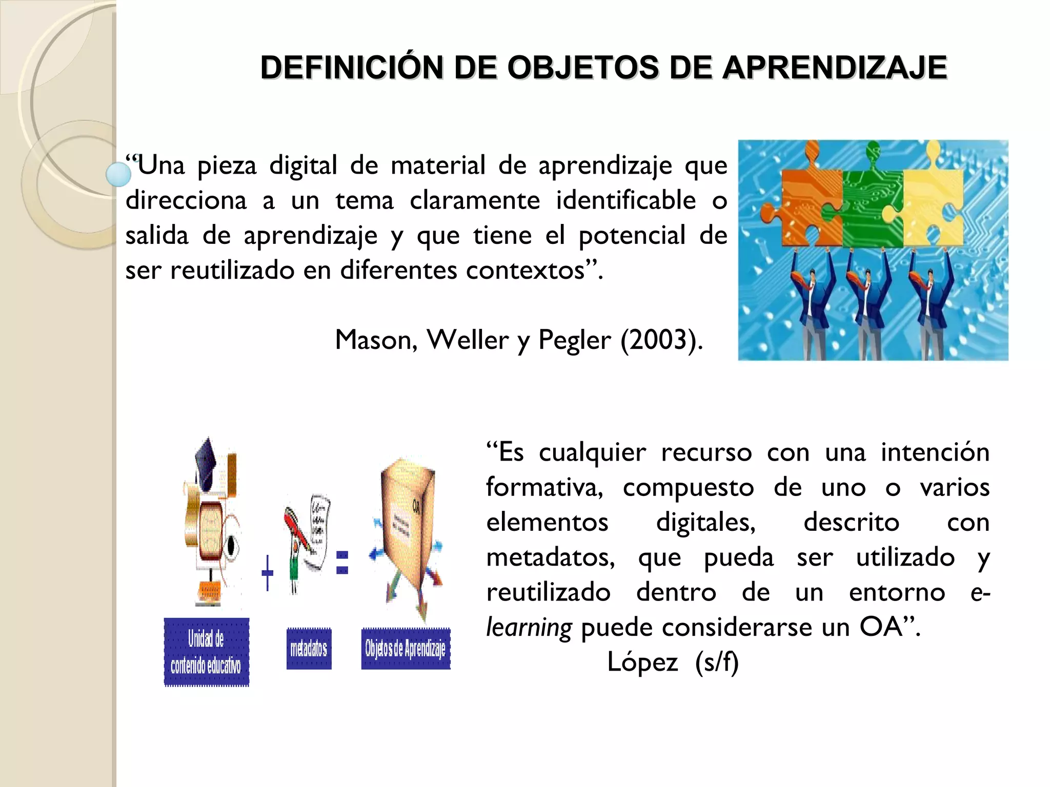 “ Una pieza digital de material de aprendizaje que direcciona a un tema claramente identificable o salida de aprendizaje y que tiene el potencial de ser reutilizado en diferentes contextos”.  Mason, Weller y Pegler (2003).  DEFINICIÓN DE OBJETOS DE APRENDIZAJE “ Es cualquier recurso con una intención formativa, compuesto de uno o varios elementos digitales, descrito con metadatos, que pueda ser utilizado y reutilizado dentro de un entorno  e-learning  puede considerarse un OA”.  López  (s/f)  
