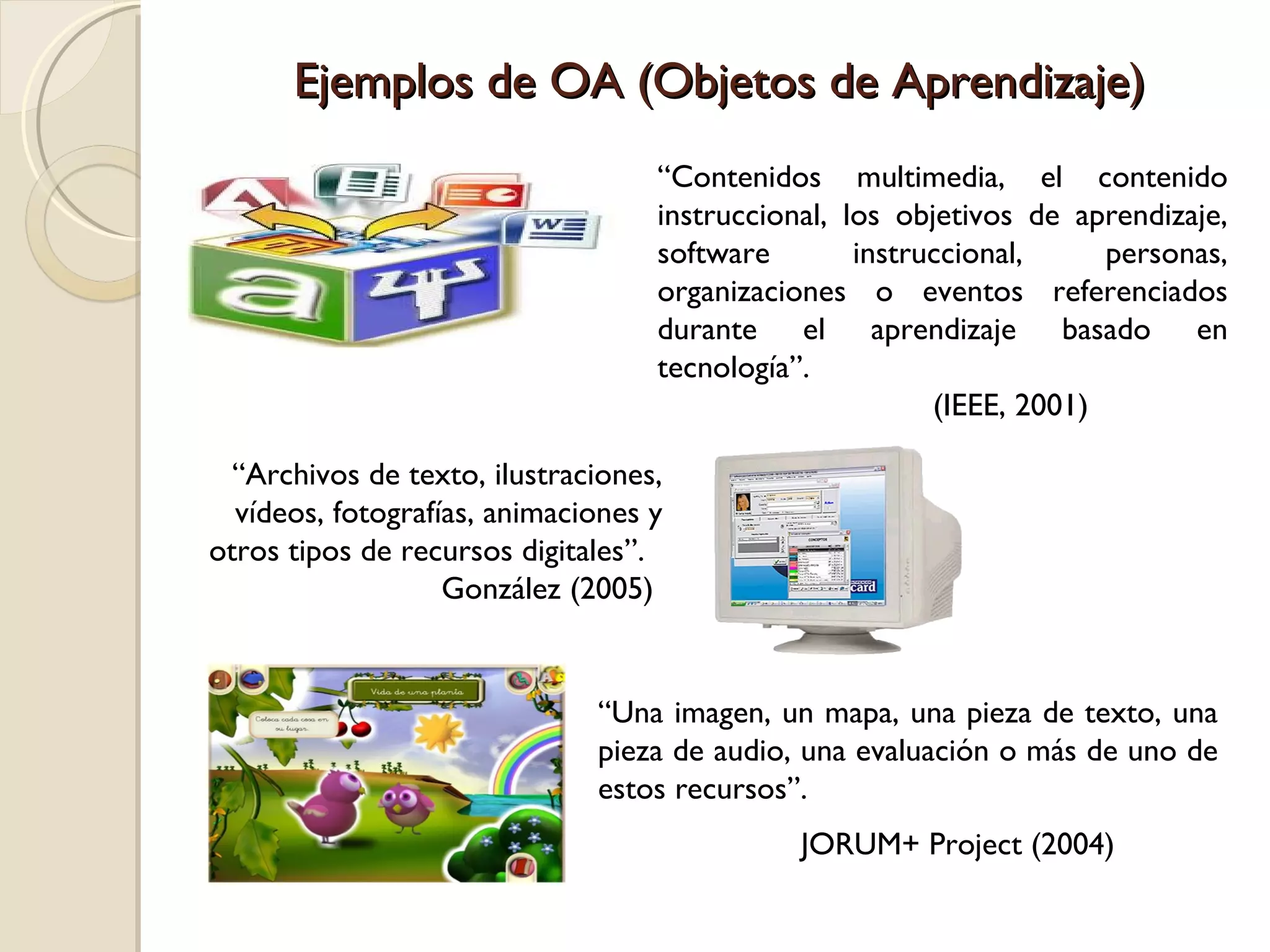 Ejemplos de OA (Objetos de Aprendizaje) “ Contenidos multimedia, el contenido instruccional, los objetivos de aprendizaje, software instruccional, personas, organizaciones o eventos referenciados durante el aprendizaje basado en tecnología”.  (IEEE, 2001)  “ Archivos de texto, ilustraciones, vídeos, fotografías, animaciones y otros tipos de recursos digitales”.  González (2005)  “ Una imagen, un mapa, una pieza de texto, una pieza de audio, una evaluación o más de uno de estos recursos”. JORUM+ Project (2004)  