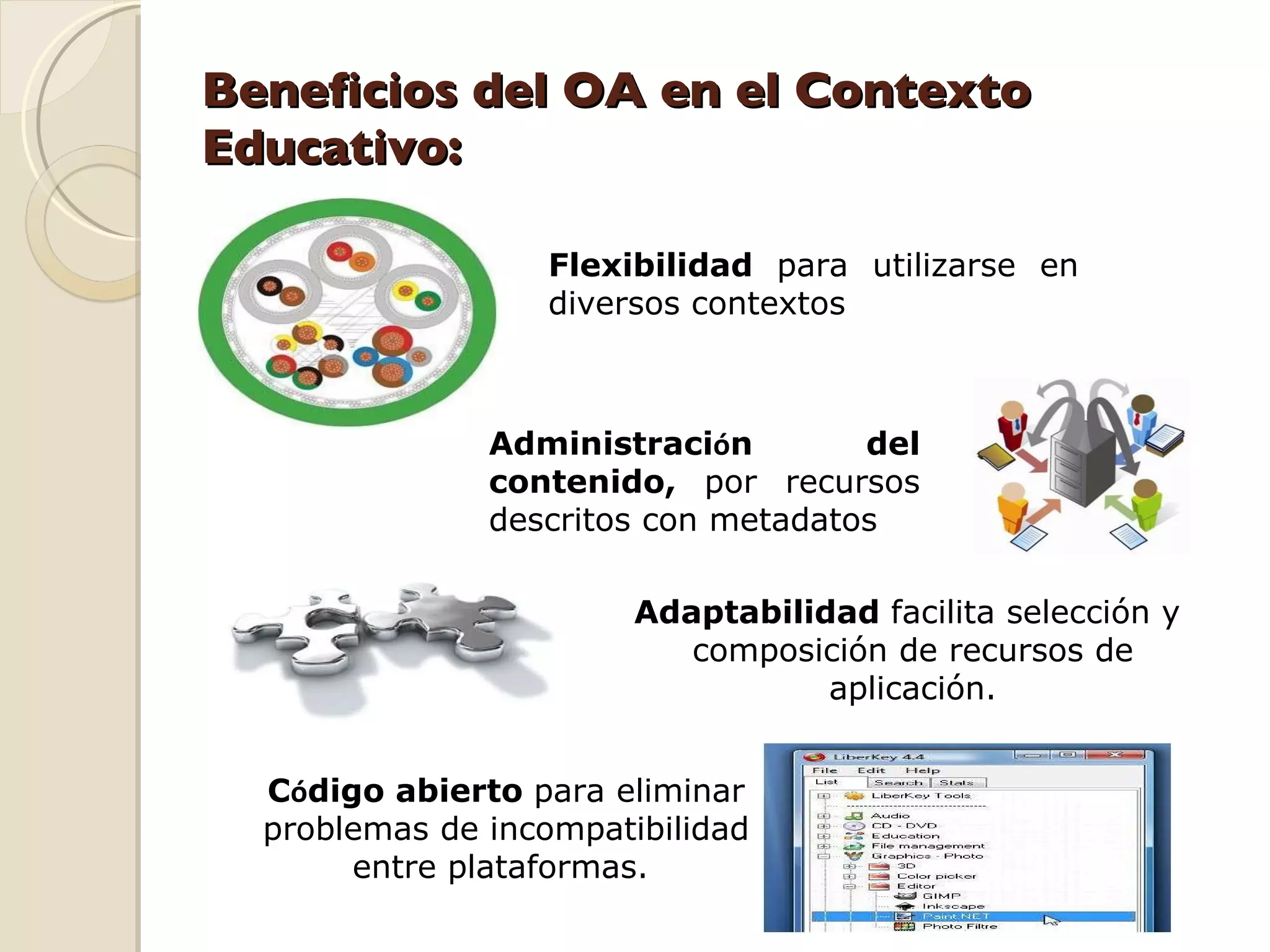 Beneficios del OA en el Contexto Educativo: Flexibilidad  para utilizarse en diversos contextos Administraci ó n del contenido,  por recursos descritos con metadatos Adaptabilidad  facilita selección y  composición de recursos de aplicación. C ó digo abierto  para eliminar problemas de incompatibilidad entre plataformas.  