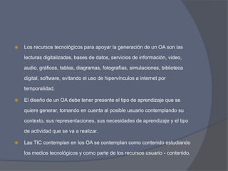    Los recursos tecnológicos para apoyar la generación de un OA son las

    lecturas digitalizadas, bases de datos, servicios de información, video,

    audio, gráficos, tablas, diagramas, fotografías, simulaciones, biblioteca

    digital, software, evitando el uso de hipervínculos a internet por

    temporalidad.

   El diseño de un OA debe tener presente el tipo de aprendizaje que se

    quiere generar, tomando en cuenta al posible usuario contemplando su

    contexto, sus representaciones, sus necesidades de aprendizaje y el tipo

    de actividad que se va a realizar.

   Las TIC contemplan en los OA se contemplan como contenido estudiando

    los medios tecnológicos y como parte de los recursos usuario - contenido.
 