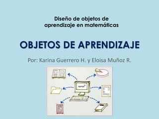 Diseño de objetos de
       aprendizaje en matemáticas



OBJETOS DE APRENDIZAJE
 Por: Karina Guerrero H. y Eloisa Muñoz R.
 