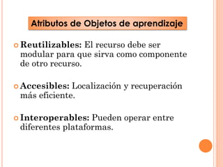 Atributos de Objetos de aprendizaje
 Reutilizables:

El recurso debe ser
modular para que sirva como componente
de otro recurso.

 Accesibles:

Localización y recuperación
más eficiente.

 Interoperables:

Pueden operar entre
diferentes plataformas.

 