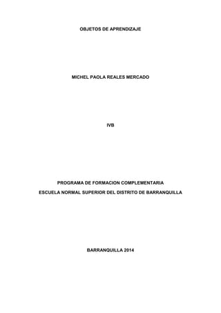 OBJETOS DE APRENDIZAJE
MICHEL PAOLA REALES MERCADO
IVB
PROGRAMA DE FORMACION COMPLEMENTARIA
ESCUELA NORMAL SUPERIOR DEL DISTRITO DE BARRANQUILLA
BARRANQUILLA 2014
 