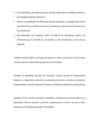 Son reutilizables, cada Objeto puede ser utilizado (reutilizado) en múltiples contextos y
para múltiples propósitos educativos.
 Pueden ser ensamblados, los Objetos de Aprendizaje pueden ser agrupados para formar
una colección de contenido o secuencia de aprendizaje, incluso con la estructura de un
curso tradicional.
 Son etiquetados con metadatos, todos los Objetos de Aprendizaje cuentan con
información que los describe, la cual permite su fácil localización a través de una
búsqueda.
Cualquier entidad, digital o no digital, que puede ser usada y reutilizada o al que se hacer
referencia durante el aprendizaje apoyado por las tecnologías.
Ejemplos de aprendizaje apoyado por tecnologías incluye; sistemas de adiestramiento
basados en computadoras, ambientes de aprendizaje interactivos, sistemas de instrucción
computarizados, sistemas de educación a distancia y ambientes colaborativos de aprendizaje.
Ejemplos de OA’s incluye contenidos multimedios, contenido instruccional, objetivos de
aprendizaje, software educativo y personas, organizaciones o eventos a los que se hacer
referencia en el aprendizaje apoyado en tecnologías.
 