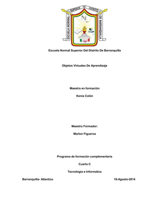 Escuela Normal Superior Del Distrito De Barranquilla
Objetos Virtuales De Aprendizaje
Maestra en formación
Kenia Colón
Maestro Formador:
Marlon Figueroa
Programa de formación complementaria
Cuarto C
Tecnologia e Informatica
Barranquilla- Atlantico 18-Agosto-2014
 