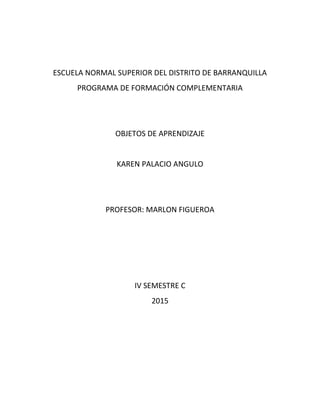 ESCUELA NORMAL SUPERIOR DEL DISTRITO DE BARRANQUILLA
PROGRAMA DE FORMACIÓN COMPLEMENTARIA
OBJETOS DE APRENDIZAJE
KAREN PALACIO ANGULO
PROFESOR: MARLON FIGUEROA
IV SEMESTRE C
2015
 