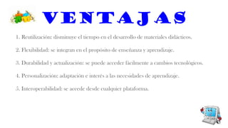 Ventajas
1. Reutilización: disminuye el tiempo en el desarrollo de materiales didácticos.
2. Flexibilidad: se integran en el propósito de enseñanza y aprendizaje.
3. Durabilidad y actualización: se puede acceder fácilmente a cambios tecnológicos.
4. Personalización: adaptación e interés a las necesidades de aprendizaje.
5. Interoperabilidad: se accede desde cualquier plataforma.