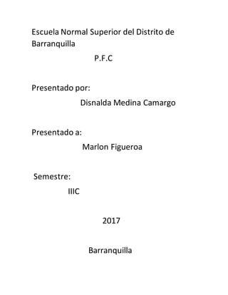 Escuela Normal Superior del Distrito de
Barranquilla
P.F.C
Presentado por:
Disnalda Medina Camargo
Presentado a:
Marlon Figueroa
Semestre:
IIIC
2017
Barranquilla
 