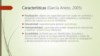 Características (García Arieto, 2005)
 Reutilización: objeto con capacidad para ser usado en contextos y
propósitos educativos diferentes y para adaptarse y combinarse
dentro de nuevas secuencias formativas.
 Educatividad: capacidad para generar aprendizaje.
 Interoperabilidad: capacidad para poder integrarse en estructuras
y sistemas (plataformas) diferentes.
 Accesibilidad: facilidad para ser identificados, buscados y
encontrados gracias al correspondiente etiquetado a través de
diversos descriptores (metadatos) que permitirían la catalogación
y almacenamiento en el correspondiente repositorio.
 