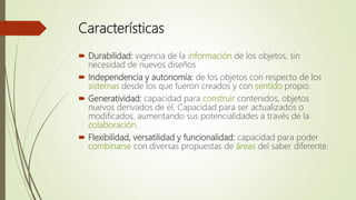 Características
 Durabilidad: vigencia de la información de los objetos, sin
necesidad de nuevos diseños
 Independencia y autonomía: de los objetos con respecto de los
sistemas desde los que fueron creados y con sentido propio.
 Generatividad: capacidad para construir contenidos, objetos
nuevos derivados de él. Capacidad para ser actualizados o
modificados, aumentando sus potencialidades a través de la
colaboración.
 Flexibilidad, versatilidad y funcionalidad: capacidad para poder
combinarse con diversas propuestas de áreas del saber diferente.
 