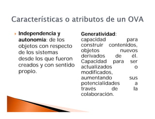  Independencia y
autonomía: de los
objetos con respecto
de los sistemas
desde los que fueron
creados y con sentido
propio.
Generatividad:
capacidad para
construir contenidos,
objetos nuevos
derivados de él.
Capacidad para ser
actualizados o
modificados,
aumentando sus
potencialidades a
través de la
colaboración.
 