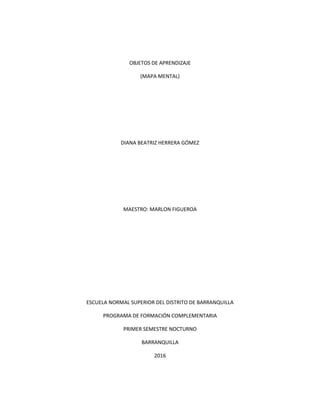 OBJETOS DE APRENDIZAJE
(MAPA MENTAL)
DIANA BEATRIZ HERRERA GÓMEZ
MAESTRO: MARLON FIGUEROA
ESCUELA NORMAL SUPERIOR DEL DISTRITO DE BARRANQUILLA
PROGRAMA DE FORMACIÓN COMPLEMENTARIA
PRIMER SEMESTRE NOCTURNO
BARRANQUILLA
2016