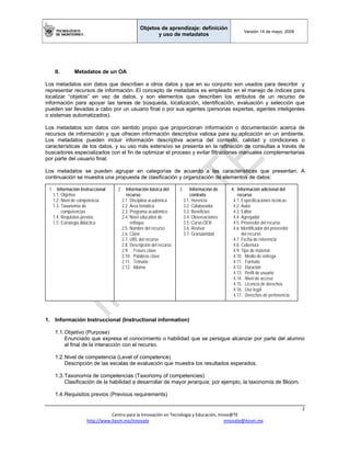 Objetos de aprendizaje: definición
y uso de metadatos
Versión 14 de mayo, 2008
 
2 
Centro para la Innovación en Tecnología y Educación, Innov@TE 
http://www.itesm.mx/innovate                                                                    innovate@itesm.mx  
II. Metadatos de un OA
Los metadatos son datos que describen a otros datos y que en su conjunto son usados para describir y
representar recursos de información. El concepto de metadatos es empleado en el manejo de índices para
localizar “objetos” en vez de datos, y son elementos que describen los atributos de un recurso de
información para apoyar las tareas de búsqueda, localización, identificación, evaluación y selección que
pueden ser llevadas a cabo por un usuario final o por sus agentes (personas expertas, agentes inteligentes
o sistemas automatizados).
Los metadatos son datos con sentido propio que proporcionan información o documentación acerca de
recursos de información y que ofrecen información descriptiva valiosa para su aplicación en un ambiente.
Los metadatos pueden incluir información descriptiva acerca del contexto, calidad y condiciones o
características de los datos, y su uso más extensivo se presenta en la refinación de consultas a través de
buscadores especializados con el fin de optimizar el proceso y evitar filtraciones manuales complementarias
por parte del usuario final.
Los metadatos se pueden agrupar en categorías de acuerdo a las características que presentan. A
continuación se muestra una propuesta de clasificación y organización de elementos de datos:
1. Información instruccional
1. Información Instruccional (Instructional information)
1.1.Objetivo (Purpose)
Enunciado que expresa el conocimiento o habilidad que se persigue alcanzar por parte del alumno
al final de la interacción con el recurso.
1.2.Nivel de competencia (Level of competence)
Descripción de las escalas de evaluación que muestra los resultados esperados.
1.3.Taxonomía de competencias (Taxonomy of competencies)
Clasificación de la habilidad a desarrollar de mayor jerarquía; por ejemplo, la taxonomía de Bloom.
1.4.Requisitos previos (Previous requirements)
1. Información Instruccional
1.1. Objetivo
1.2. Nivel de competencia
1.3. Taxonomía de
competencias
1.4. Requisitos previos
1.5. Estrategia didáctica
2. Información básica del
recurso
2.1. Disciplina académica
2.2. Área temática
2.3. Programa académico
2.4. Nivel educativo de
enfoque
2.5. Nombre del recurso
2.6. Clave
2.7. URL del recurso
2.8. Descripción del recurso
2.9. Frases clave
2.10. Palabras clave
2.11. Temario
2.12. Idioma
3. Información de
contexto
3.1. Herencia
3.2. Colaborador
3.3. Beneficios
3.4. Observaciones
3.5. Curso.OER
3.6. Revisor
3.7. Granularidad
4. Información adicional del
recurso
4.1. Especificaciones técnicas
4.2. Autor
4.3. Editor
4.4. Agregador
4.5. Proveedor del recurso
4.6. Identificador del proveedor
del recurso
4.7. Fecha de referencia
4.8. Cobertura
4.9. Tipo de material
4.10. Medio de entrega
4.11. Formato
4.12. Duración
4.13. Perfil de usuario
4.14. Nivel de acceso
4.15. Licencia de derechos
4.16. Uso legal
4.17. Derechos de pertenencia
 