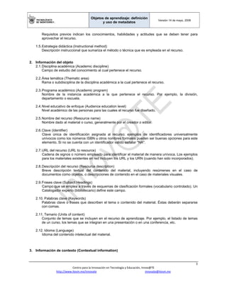 Objetos de aprendizaje: definición
y uso de metadatos
Versión 14 de mayo, 2008
 
3 
Centro para la Innovación en Tecnología y Educación, Innov@TE 
http://www.itesm.mx/innovate                                                                    innovate@itesm.mx  
Requisitos previos indican los conocimientos, habilidades y actitudes que se deben tener para
aprovechar el recurso.
1.5.Estrategia didáctica (Instructional method)
Descripción instruccional que sumariza el método o técnica que es empleada en el recurso.
2. Información del objeto
2.1.Disciplina académica (Academic discipline)
Campo de estudio del conocimiento al cual pertenece el recurso.
2.2.Área temática (Thematic area)
Rama o subdisciplina de la disciplina académica a la cual pertenece el recurso.
2.3.Programa académico (Academic program)
Nombre de la instancia académica a la que pertenece el recurso. Por ejemplo, la división,
departamento o escuela.
2.4.Nivel educativo de enfoque (Audience education level)
Nivel académico de las personas para las cuales el recurso fue diseñado.
2.5.Nombre del recurso (Resource name)
Nombre dado al material o curso, generalmente por el creador o editor.
2.6.Clave (Identifier)
Clave única de identificación asignada al recurso; ejemplos de identificadores universalmente
unívocos como los números ISBN u otros nombres formales pueden ser buenas opciones para este
elemento. Si no se cuenta con un identificador valido señalar "NA".
2.7.URL del recurso (URL to resource)
Cadena de signos o número empleado para identificar el material de manera unívoca. Los ejemplos
para los materiales existentes en red incluyen los URL y los URN (cuando han sido incorporados).
2.8.Descripción del recurso (Resource description)
Breve descripción textual del contenido del material, incluyendo resúmenes en el caso de
documentos como objetos, o descripciones de contenido en el caso de materiales visuales.
2.9.Frases clave (Subject Headings)
Campo que se emplea a través de esquemas de clasificación formales (vocabulario controlado). Un
Catalogador experto (bibliotecario) define este campo.
2.10. Palabras clave (Keywords)
Palabras clave o frases que describen el tema o contenido del material. Éstas deberán separarse
con comas.
2.11. Temario (Units of content)
Conjunto de temas que se incluyen en el recurso de aprendizaje. Por ejemplo, el listado de temas
de un curso, los temas que se integran en una presentación o en una conferencia, etc.
2.12. Idioma (Language)
Idioma del contenido intelectual del material.
3. Información de contexto (Contextual information)
 