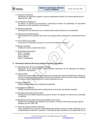Objetos de aprendizaje: definición
y uso de metadatos
Versión 14 de mayo, 2008
 
4 
Centro para la Innovación en Tecnología y Educación, Innov@TE 
http://www.itesm.mx/innovate                                                                    innovate@itesm.mx  
3.1.Herencia (Inheritance)
Identificador de referencia a objetos o recursos predecesores (Padre); en recursos electrónicos se
refiere al URL, URN.
3.2.Colaborador (Collaborator)
Se refiere a la persona que documentó o recomendó el recurso de aprendizaje. Se documenta
ingresando el correo electrónico de la persona.
3.3.Beneficios (Benefits)
Comentarios de uso del recurso en un contexto determinado ofrecidos por el Colaborador.
3.4.Observaciones (Observations)
Recomendaciones de adopción del recurso; por ejemplo alertas, aclaraciones o especificaciones de
uso.
3.5.Curso.OER (Course.OER)
Curso que ha incorporado el recurso en un proceso de adopción o mejora.
3.6.Revisor (Librarian)
Créditos de revisión y edición del recurso.
3.7.Granularidad (Granularity)
Nivel 1. Concepto
Nivel 2. Elemento
Nivel 3. Módulo
Nivel 4. Curso/Materia
4. Información adicional del recurso (Aditional resource information)
4.1.Especificaciones técnicas (Installations remarks)
Descripción de los requerimientos y procedimientos específicos de una aplicación de software,
instalación o reproducción.
4.2.Autor (Author)
Nombre de la persona principal responsable de la creación del contenido intelectual del material; en
caso de no haber autores se ingresa el nombre de la institución. Para el caso de autores, el apellido
se ingresa primero y posteriormente el nombre separado por coma.
4.3.Editor (Publisher)
Entidad responsable de que el material esté disponible.
4.4.Agregador (Contributor)
Entidad secundaria que haya hecho contribuciones en el recurso; por ejemplo, ilustrador.
4.5.Proveedor del recurso (Source name)
Descripción de la entidad principal que provee el recurso. Por ejemplo, el nombre de la universidad
o institución.
4.6.Identificador del proveedor del recurso (Identifier of the source)
Etiqueta única empleada para identificar a la institución o fuente de información principal. Algunos
ejemplos son URI, URN, URL.
4.7.Fecha de referencia (Date of reference)
Fecha asociada con la creación o disponibilidad del material; tal fecha no debe confundirse con la
correspondiente al elemento “cobertura”, el cual debe de estar asociado con el material sólo en los
 