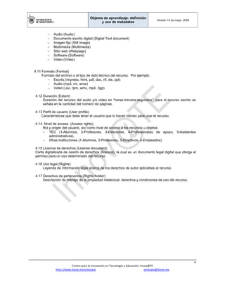 Objetos de aprendizaje: definición
y uso de metadatos
Versión 14 de mayo, 2008
 
6 
Centro para la Innovación en Tecnología y Educación, Innov@TE 
http://www.itesm.mx/innovate                                                                    innovate@itesm.mx  
− Audio (Audio)
− Documento escrito digital (Digital Text document)
− Imagen fija (Still Image)
− Multimedia (Multimedia)
− Sitio web (Webpage)
− Software (Software)
− Video (Video)
4.11 Formato (Format)
Formato del archivo o el tipo de dato técnico del recurso. Por ejemplo:
− Escrito (impreso, html, pdf, doc, rtf, xls, ppt)
− Audio (mp3, rm, wma)
− Video (.avi, rpm, wmv, mp4, 3gp)
4.12 Duración (Extent)
Duración del recurso del audio y/o video en “horas:minutos:segundos”, para el recurso escrito se
señala en la cantidad del número de páginas.
4.13 Perfil de usuario (User profile)
Características que debe tener el usuario que lo hacen idóneo para usar el recurso.
4.14. Nivel de acceso (Access rights)
Rol y origen del usuario, así como nivel de acceso a los recursos u objetos.
− TEC (1-Alumnos, 2-Profesores, 3-Directores, 4-Profesionistas de apoyo, 5-Asistentes
administrativos).
− Otras instituciones (1-Alumnos, 2-Profesores, 3-Directivos, 4-Empleados).
4.15 Licencia de derechos (License document)
Carta digitalizada de cesión de derechos (licencia), la cual es un documento legal digital que otorga el
permiso para un uso determinado del recurso.
4.16 Uso legal (Rights)
Leyenda de información legal acerca de los derechos de autor aplicables al recurso.
4.17 Derechos de pertenencia (Rights holder)
Descripción de manejo de la propiedad intelectual, derechos y condiciones de uso del recurso.
 