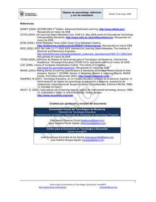 Objetos de aprendizaje: definición
y uso de metadatos
Versión 14 de mayo, 2008
 
7 
Centro para la Innovación en Tecnología y Educación, Innov@TE 
http://www.itesm.mx/innovate                                                                    innovate@itesm.mx  
Referencias
ADNET (2004), SCORM 2004 3rd
Edition, Advanced Distributed Learning, http://www.adlnet.gov/,
Recuperado en marzo de 2008
CETIS (2004), UK Learning Object Metadata Core: Draft 0.2, May 2004,centre for Educational Technology
Interoperability Standards, http://zope.cetis.ac.uk/profiles/uklomcore, Recuperado en
marzo de 2008
DCMI (2008,), DCMI Metadata Terms 2008, Dublin Core Metadata Initiative,
http://dublincore.org/documents/2008/01/14/dcmi-terms/, Recuperado en marzo 2008
IEEE (2002), IEEE Std 1484.12.1™-2002 IEEE Standard for Learning Object Metadata, The Institute of
Electrical and Electronics Engineers,
http://standards.ieee.org/reading/ieee/std_public/new_desc/learning/1484.12.1-2002.html,
Recuperado en marzo de 2008
ITESM (2008), Definición de Objetos de Aprendizaje para el Tecnológico de Monterrey, Vicerrectoría
Académica: Tecnología Educativa (ITESM V2.0), Aportación interna en marzo de 2008
LOC (2008), Library of Congress Classification Outline, The Library of Congress,
http://www.loc.gov/catdir/cpso/lcco/, Recuperado en marzo de 2008
MASIE (2003), Making Sense of Learning Specifications & Standards: A Decision Maker's Guide to their
Adoption. Section 1: SCORM, Section 3: Metadata, Section 4: Learning Objects. MASIE
Center. 2nd Edition (November 2003), http://www.masieweb.com/
RAMIREZ, M (2007), Tecnología Educativa: en un modelo educativo centrado en la persona; Capítulo 12,
Administración de objetos de aprendizaje en educación a distancia: experiencia de
colaboración interinstitucional, Burgos & Lozano (Compiladores), Editorial LIMUSA, ISBN-
13: 978-968-18-7002-7
WILEY, D. (2002), Instructional use of learning objects, agency for instructional technology January, ISBN-
10: 0784208921/ ISBN-13: 978-0784208922. Online Version:
http://www.reusability.org/read/
Créditos por aportación y revisión del documento
Universidad Virtual del Tecnológico de Monterrey
Dirección de Tecnología Educativa
Departamento de Diseño y Desarrollo de Ambientes de Aprendizaje Posgrado
Elsa Beatriz Palacios Corral (bpalacios@itesm.mx)
Silvia Catalina Farías Gaytán (silvia.farias@itesm.mx)
Centro para la Innovación en Tecnología y Educación
Centro Innov@TE
José Guadalupe Escamilla de los Santos (jose.escamilla@itesm.mx)
Jose Vladimir Burgos Aguilar (vburgos@itesm.mx)
 