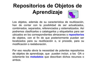 Repositorios de Objetos de
       Aprendizaje
Los objetos, además de su característica de reutilización,
han de contar con la posibilidad de ser actualizados,
combinados, separados, referenciados y sistematizados. Así
podremos clasificarlos o catalogarlos y etiquetarlos para ser
ubicados en los correspondientes almacenes o repositorios
de objetos, con el fin de que posteriormente puedan ser
localizados para su reutilización o, si procede, para su
modificación o reelaboración.

Por eso resulta obvia la necesidad de potentes repositorios
de objetos de aprendizaje, que pueden incluir, a los OA o
solamente los metadatos que describan dichos recursos o
ambos.
 