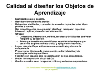 Calidad al diseñar los Objetos de
           Aprendizaje
  •   Explicación clara y sencilla.
  •   Rescatar conocimientos previos.
  •   Determinar similitudes, contradicciones o discrepancias entre ideas
      previas y nuevas.
  •   Dar procedimientos para manejar, clasificar, manipular, organizar,
      intervenir, aplicar y transformar información.
  •   Ofrecer:
       – Contenidos, información, medios, recursos y actividades con valor
          real para su educación.
       – Retos que cuestionen y modifiquen su conocimiento para que
          desarrolle su pensamiento crítico y aplique su creatividad.
  •   Lograr que planifique activamente su aprendizaje y alcance la
      competencia.
  •   Proporcionar técnicas de contrastación, autoevaluación y de
      estrategias metacognoscitivas.
  •   Facilitarle un espacio para la socialización de sus aprendizajes.
  •   Prever la composición visual del OA.
  •   Que los usuarios sean receptores críticos y emisores responsables.

                Dra. Sara Catalina Hernández Gallardo (shernand@cencar.udg.mx
                                   Herná              (shernand@cencar.udg.mx
                                       Ver OA Hipótesis
                                              Hip ó
 