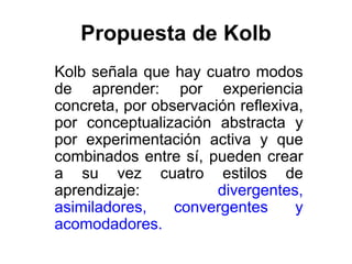 Propuesta de Kolb
Kolb señala que hay cuatro modos
de aprender: por experiencia
concreta, por observación reflexiva,
por conceptualización abstracta y
por experimentación activa y que
combinados entre sí, pueden crear
a su vez cuatro estilos de
aprendizaje:           divergentes,
asimiladores,    convergentes      y
acomodadores.
 