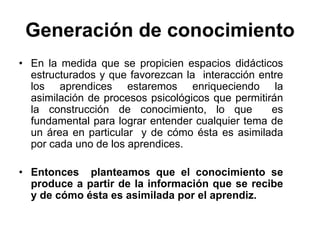 Generación de conocimiento
• En la medida que se propicien espacios didácticos
  estructurados y que favorezcan la interacción entre
  los aprendices estaremos enriqueciendo la
  asimilación de procesos psicológicos que permitirán
  la construcción de conocimiento, lo que          es
  fundamental para lograr entender cualquier tema de
  un área en particular y de cómo ésta es asimilada
  por cada uno de los aprendices.

• Entonces planteamos que el conocimiento se
  produce a partir de la información que se recibe
  y de cómo ésta es asimilada por el aprendiz.
 