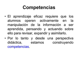 Competencias
• El aprendizaje eficaz requiere que los
  alumnos operen activamente en la
  manipulación de la información a ser
  aprendida, pensando y actuando sobre
  ello para revisar, expandir y asimilarlo.
• Por lo tanto y desde una perspectiva
  didáctica,      estamos        construyendo
  competencias.
 