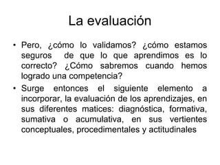 La evaluación
• Pero, ¿cómo lo validamos? ¿cómo estamos
  seguros de que lo que aprendimos es lo
  correcto? ¿Cómo sabremos cuando hemos
  logrado una competencia?
• Surge entonces el siguiente elemento a
  incorporar, la evaluación de los aprendizajes, en
  sus diferentes matices: diagnóstica, formativa,
  sumativa o acumulativa, en sus vertientes
  conceptuales, procedimentales y actitudinales
 