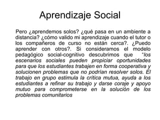 Aprendizaje Social
Pero ¿aprendemos solos? ¿qué pasa en un ambiente a
distancia? ¿cómo valido mi aprendizaje cuando el tutor o
los compañeros de curso no están cerca?. ¿Puedo
aprender con otros?. Si consideramos el modelo
pedagógico social-cognitivo descubrimos que         “los
escenarios sociales pueden propiciar oportunidades
para que los estudiantes trabajen en forma cooperativa y
solucionen problemas que no podrían resolver solos. El
trabajo en grupo estimula la crítica mutua, ayuda a los
estudiantes a refinar su trabajo y darse coraje y apoyo
mutuo para comprometerse en la solución de los
problemas comunitarios
 