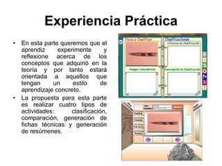 Experiencia Práctica
•   En esta parte queremos que el
    aprendiz     experimente       y
    reflexione acerca de los
    conceptos que adquirió en la
    teoría y por tanto estará
    orientada a aquellos que
    tengan     un     estilo      de
    aprendizaje concreto.
•   La propuesta para esta parte
    es realizar cuatro tipos de
    actividades:      clasificación,
    comparación, generación de
    fichas técnicas y generación
    de resúmenes.
 