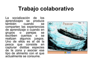 Trabajo colaborativo
La socialización de los
aprendizajes se produce
también      cuando      se
comparten las experiencias
de aprendizaje o cuando en
grupos     o   parejas   se
escriben cuentos o se
realizan algunos juegos.
Uno de ellos es el de la
pesca que consiste en
capturar distitas especies
de la zona y asociar ese
tipo de alimento con el que
actualmente se consume.
 