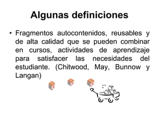 Algunas definiciones
• Fragmentos autocontenidos, reusables y
  de alta calidad que se pueden combinar
  en cursos, actividades de aprendizaje
  para satisfacer las necesidades del
  estudiante. (Chitwood, May, Bunnow y
  Langan)
 