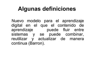 Algunas definiciones

Nuevo modelo para el aprendizaje
digital en el que el contenido de
aprendizaje        puede fluir entre
sistemas y se puede combinar,
reutilizar y actualizar de manera
continua (Barron).
 