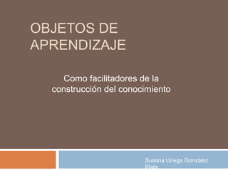 OBJETOS DE
APRENDIZAJE

     Como facilitadores de la
  construcción del conocimiento




                        Susana Uriega González
                        Plata
 