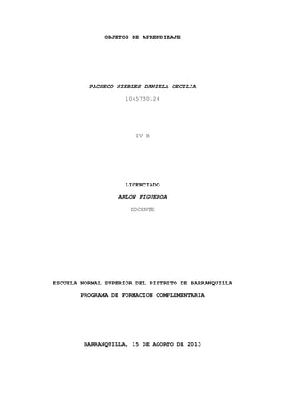 OBJETOS DE APRENDIZAJE
PACHECO NIEBLES DANIELA CECILIA
1045730124
IV B
LICENCIADO
ARLON FIGUEROA
DOCENTE
ESCUELA NORMAL SUPERIOR DEL DISTRITO DE BARRANQUILLA
PROGRAMA DE FORMACION COMPLEMENTARIA
BARRANQUILLA, 15 DE AGORTO DE 2013
 