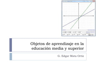 Objetos de aprendizaje en la educación media y superior G. Edgar Mata Ortiz 
