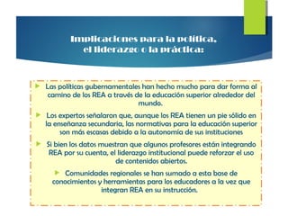  Las políticas gubernamentales han hecho mucho para dar forma al
camino de los REA a través de la educación superior alrededor del
mundo.
 Los expertos señalaron que, aunque los REA tienen un pie sólido en
la enseñanza secundaria, las normativas para la educación superior
son más escasas debido a la autonomía de sus instituciones
 Si bien los datos muestran que algunos profesores están integrando
REA por su cuenta, el liderazgo institucional puede reforzar el uso
de contenidos abiertos.
 Comunidades regionales se han sumado a esta base de
conocimientos y herramientas para los educadores a la vez que
integran REA en su instrucción.
Implicaciones para la política,
el liderazgo o la práctica:
 