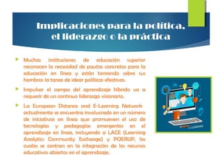 Implicaciones para la política,
el liderazgo o la práctica
 Muchas instituciones de educación superior
reconocen la necesidad de pautas concretas para la
educación en línea y están tomando sobre sus
hombros la tarea de idear políticas efectivas.
 Impulsar el campo del aprendizaje híbrido va a
requerir de un continuo liderazgo visionario.
 La European Distance and E-Learning Network
actualmente se encuentra involucrado en un número
de iniciativas en línea que promueven el uso de
tecnologías y pedagogías emergentes en el
aprendizaje en línea, incluyendo a LACE (Learning
Analytics Community Exchange) y POERUP, los
cuales se centran en la integración de los recursos
educativos abiertos en el aprendizaje.
 
