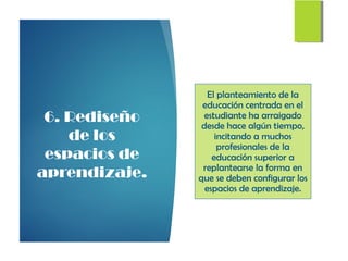 6. Rediseño
de los
espacios de
aprendizaje.
El planteamiento de la
educación centrada en el
estudiante ha arraigado
desde hace algún tiempo,
incitando a muchos
profesionales de la
educación superior a
replantearse la forma en
que se deben configurar los
espacios de aprendizaje.
 