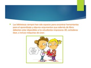  Las bibliotecas siempre han sido espacios para encontrar herramientas
para el aprendizaje y algunos argumentan que además de libros
deberían estar disponibles a los estudiantes impresoras 3D, cortadoras
láser, e incluso máquinas de coser.
 
