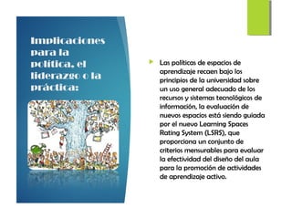 Implicaciones
para la
política, el
liderazgo o la
práctica:
 Las políticas de espacios de
aprendizaje recaen bajo los
principios de la universidad sobre
un uso general adecuado de los
recursos y sistemas tecnológicos de
información, la evaluación de
nuevos espacios está siendo guiada
por el nuevo Learning Spaces
Rating System (LSRS), que
proporciona un conjunto de
criterios mensurables para evaluar
la efectividad del diseño del aula
para la promoción de actividades
de aprendizaje activo.
 
