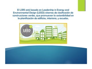 El LSRS está basado en Leadership in Energy and
Environmental Design (LEED) sistemas de clasificación de
construcciones verdes, que promueven la sostenibilidad en
la planificación de edificios, interiores, y escuelas.
 