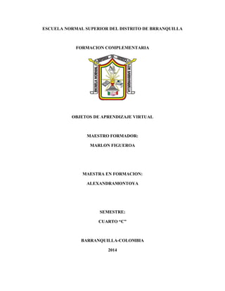 ESCUELA NORMAL SUPERIOR DEL DISTRITO DE BRRANQUILLA
FORMACION COMPLEMENTARIA
OBJETOS DE APRENDIZAJE VIRTUAL
MAESTRO FORMADOR:
MARLON FIGUEROA
MAESTRA EN FORMACION:
ALEXANDRAMONTOYA
SEMESTRE:
CUARTO “C”
BARRANQUILLA-COLOMBIA
2014
 