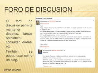 FORO DE DISCUSION
 El    foro    de
 discusión permite
 mantener
 debates, lanzar
 opiniones,
 consultar dudas,
 etc.
 También       se
 puede usar como
 un blog.

MÓNICA GUEVARA
 