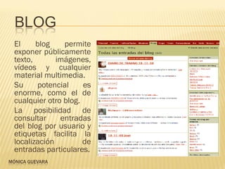 BLOG
  El     blog    permite
  exponer públicamente
  texto,       imágenes,
  vídeos y cualquier
  material multimedia.
  Su     potencial     es
  enorme, como el de
  cualquier otro blog.
  La posibilidad de
  consultar     entradas
  del blog por usuario y
  etiquetas facilita la
  localización         de
  entradas particulares.
MÓNICA GUEVARA
 