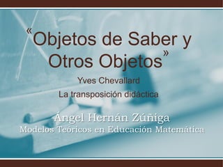 «
  Objetos de Saber y
                »
   Otros Objetos
            Yves Chevallard
        La transposición didáctica

       Ángel Hernán Zúñiga
Modelos Teóricos en Educación Matemática
 