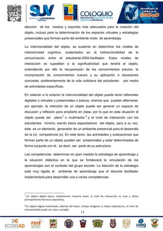 elección de los medios y soportes más adecuados para la creación del
objeto, incluso para la determinación de los espacios virtuales y estrategias
presenciales que forman parte del ambiente mixto de aprendizaje.
La intencionalidad del objeto, se sustenta en determinar los niveles de
interactividad

cognitiva,

sustentados

comunicación

entre

estudiante-ODA-facilitador.

el

en

la

bidireccionalidad
Estos

de

niveles

la
de

interacción se supeditan a la significatividad que tendrá el objeto,
entendiendo por ello la recuperación de los conocimientos previos, la
incorporación de conocimientos nuevos y su aplicación a situaciones
concretas -preferentemente de la vida cotidiana del estudiante-

por medio

de actividades específicas.
En relación a lo anterior la intencionalidad del objeto puede tener referentes
digitales o virtuales y presenciales o áulicos, mismos que pueden alternarse,
por ejemplo: la intención de un objeto puede ser generar un espacio de
discusión y reflexión para ampliarlo en clase, por lo que en esta situación el
objeto puede ser

plano 7 o multimedia

8

y el nivel de interacción con los

estudiantes mínimo, siendo éstos espectadores del objeto, pero a su vez,
éste es un elemento generador de un ambiente presencial para el desarrollo
de la (s) competencia (s). En este tenor, las actividades y evaluaciones que
forman parte de un objeto pueden ser presenciales y estar determinadas de
forma conjunta con él, es decir, ser parte de su estructura.
Las competencias determinan en gran medida la estrategia de aprendizaje y
la situación didáctica en la que se fortalecerá la vinculación de los
aprendizajes con el contexto del grupo escolar. La elección de la estrategia
está muy ligada al

ambiente de aprendizaje que el docente facilitador

implementará para desarrollar una o varias competencias.

7

Un objeto digital plano, simplemente muestra texto, el nivel de interacción es nulo y utiliza
principalmente técnicas expositivas.
8

Un objeto digital multimedia, además del texto, incluye imágenes o videos explicativos, el nivel de
interactividad puede ser nulo o variable.

11

 