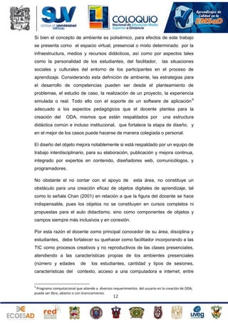 Si bien el concepto de ambiente es polisémico, para efectos de este trabajo
se presenta como el espacio virtual, presencial o mixto determinado por la
infraestructura, medios y recursos didácticos, así como por aspectos tales
como la personalidad de los estudiantes, del facilitador,

las situaciones

sociales y culturales del entorno de los participantes en el proceso de
aprendizaje. Considerando esta definición de ambiente, las estrategias para
el desarrollo de competencias pueden ser desde el planteamiento de
problemas, el estudio de caso, la realización de un proyecto, la experiencia
simulada o real. Todo ello con el soporte de un software de aplicación 9
adecuado a los aspectos pedagógicos que el docente plantea para la
creación del

ODA, mismos que están respaldados por

una estructura

didáctica común e incluso institucional, que fortalece la etapa de diseño, y
en el mejor de los casos puede hacerse de manera colegiada o personal.
El diseño del objeto mejora notablemente si está respaldado por un equipo de
trabajo interdisciplinario, para su elaboración, publicación y mejora continua,
integrado por expertos en contenido, diseñadores web, comunicólogos, y
programadores.
No obstante el no contar con el apoyo de

esta área, no constituye un

obstáculo para una creación eficaz de objetos digitales de aprendizaje, tal
como lo señala Chan (2001) en relación a que la figura del docente se hace
indispensable, pues los objetos no se constituyen en cursos completos ni
propuestas para el auto didactismo, sino como componentes de objetos y
campos siempre más inclusivos y en conexión.
Por esta razón el docente como principal conocedor de su área, disciplina y
estudiantes, debe fortalecer su quehacer como facilitador incorporando a las
TIC como procesos creativos y no reproductivos de las clases presenciales,
atendiendo a las características propias de los ambientes presenciales
(número y edades
características del

de

los estudiantes, cantidad y tipos de sesiones,

contexto, acceso a una computadora e internet, entre

9

Programa computacional que atiende a diversos requerimientos del usuario en la creación de ODA,
puede ser libre, abierto o con licenciamiento.

12

 