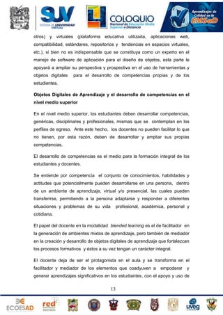 otros) y virtuales (plataforma educativa utilizada,

aplicaciones web,

compatibilidad, estándares, repositorios y tendencias en espacios virtuales,
etc.), si bien no es indispensable que se constituya como un experto en el
manejo de software de aplicación para el diseño de objetos, esta parte le
apoyará a ampliar su perspectiva y prospectiva en el uso de herramientas y
objetos digitales

para el desarrollo de competencias propias y de los

estudiantes.
Objetos Digitales de Aprendizaje y el desarrollo de competencias en el
nivel medio superior
En el nivel medio superior, los estudiantes deben desarrollar competencias,
genéricas, disciplinares y profesionales, mismas que se contemplan en los
perfiles de egreso. Ante este hecho, los docentes no pueden facilitar lo que
no tienen, por esta razón, deben de desarrollar y ampliar sus propias
competencias.
El desarrollo de competencias es el medio para la formación integral de los
estudiantes y docentes.
Se entiende por competencia el conjunto de conocimientos, habilidades y
actitudes que potencialmente pueden desarrollarse en una persona, dentro
de un ambiente de aprendizaje, virtual y/o presencial, las cuales pueden
transferirse, permitiendo a la persona adaptarse y responder a diferentes
situaciones y problemas de su vida

profesional, académica, personal y

cotidiana.
El papel del docente en la modalidad blended learning es el de facilitador en
la generación de ambientes mixtos de aprendizaje, pero también de mediador
en la creación y desarrollo de objetos digitales de aprendizaje que fortalezcan
los procesos formativos y éstos a su vez tengan un carácter integral.
El docente deja de ser el protagonista en el aula y se transforma en el
facilitador y mediador de los elementos que coadyuven a

empoderar

y

generar aprendizajes significativos en los estudiantes, con el apoyo y uso de
13

 
